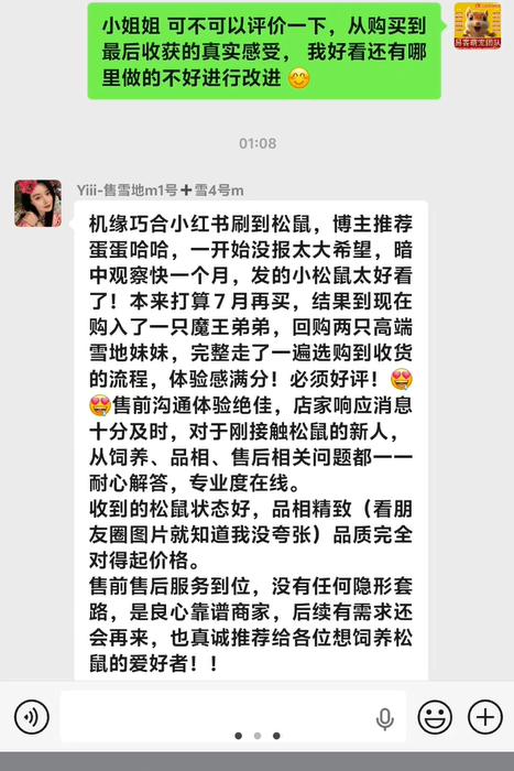 收获北京小姐姐的超高评价➕1，小姐姐在小红书刷到松鼠，博主推荐易客萌宠家，小姐姐前后复购魔王弟弟一只，两只高端雪地妹妹，从选购到收货，再到后期服务售后教学，小姐姐体验感满分，直接给好评，从饲养、品相、售后相关问题，我们家一一耐心解答，全程专业度在线，24小时服务，都是最好品相幼崽，从售前售后，小姐姐都非常满意，夸我们家是良心靠谱商家，也真诚帮我们推荐各位想阳松鼠的爱好者，再次非常感谢对易客萌宠团队高品质幼崽及专业服务的认可。-易客萌宠官网